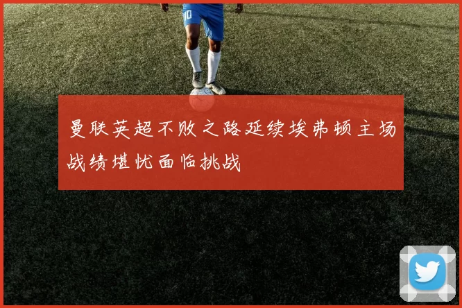 曼联英超不败之路延续埃弗顿主场战绩堪忧面临挑战