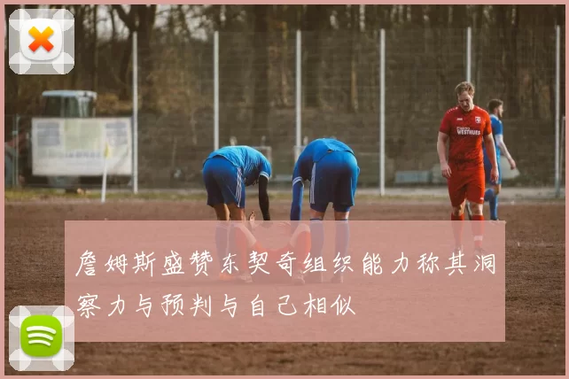 詹姆斯盛赞东契奇组织能力称其洞察力与预判与自己相似