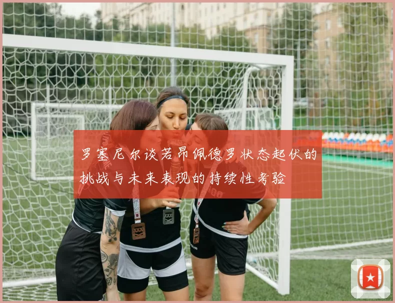 罗塞尼尔谈若昂佩德罗状态起伏的挑战与未来表现的持续性考验