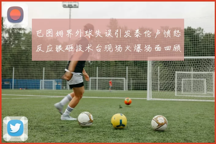 巴图姆界外球失误引发泰伦卢愤怒反应狠砸技术台现场火爆场面回顾