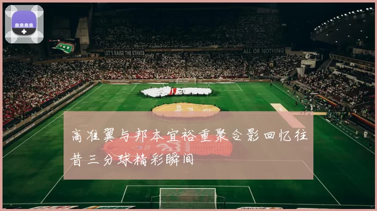 高准翼与邦本宜裕重聚合影回忆往昔三分球精彩瞬间