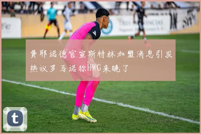 费耶诺德官宣斯特林加盟消息引发热议罗马诺称HWG来晚了