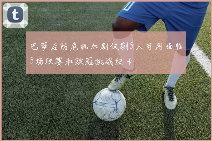 巴萨后防危机加剧仅剩5人可用面临5场联赛和欧冠挑战纽卡