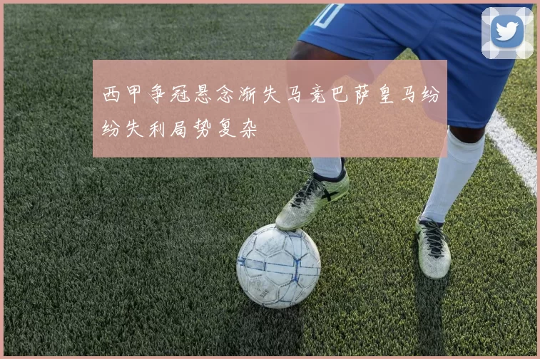 西甲争冠悬念渐失马竞巴萨皇马纷纷失利局势复杂