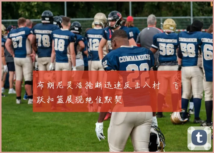 布朗尼灵活抢断迅速反击八村塁飞跃扣篮展现绝佳默契