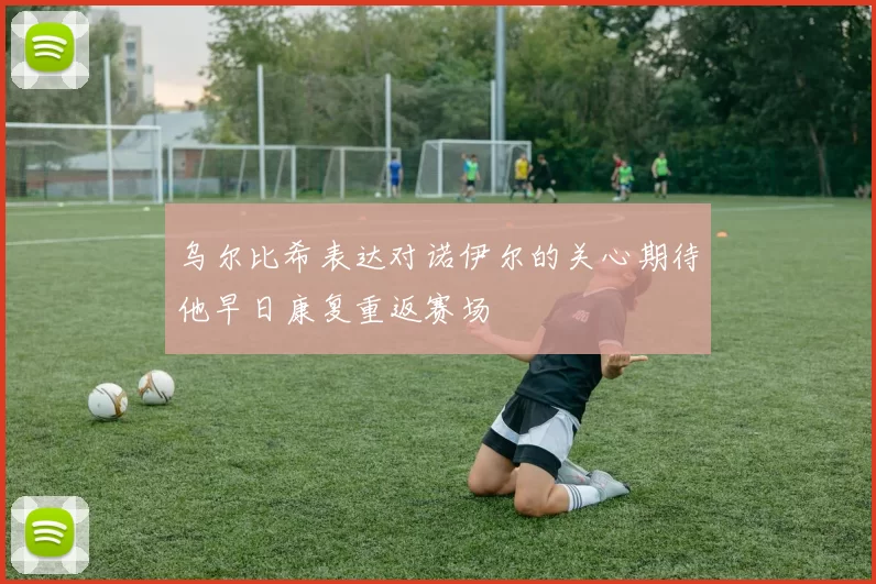 乌尔比希表达对诺伊尔的关心期待他早日康复重返赛场
