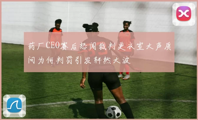 药厂CEO赛后怒闯裁判更衣室大声质问为何判罚引发轩然大波