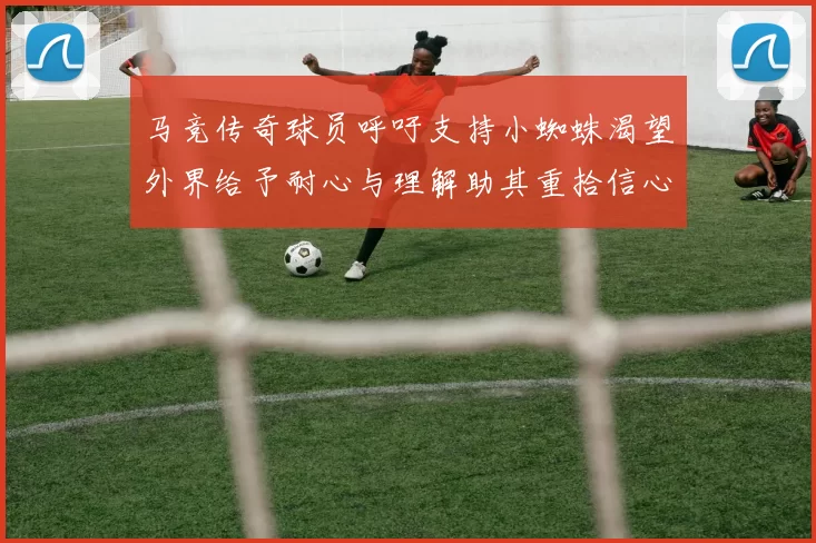 马竞传奇球员呼吁支持小蜘蛛渴望外界给予耐心与理解助其重拾信心