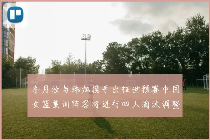 李月汝与韩旭携手出征世预赛中国女篮集训阵容将进行四人淘汰调整