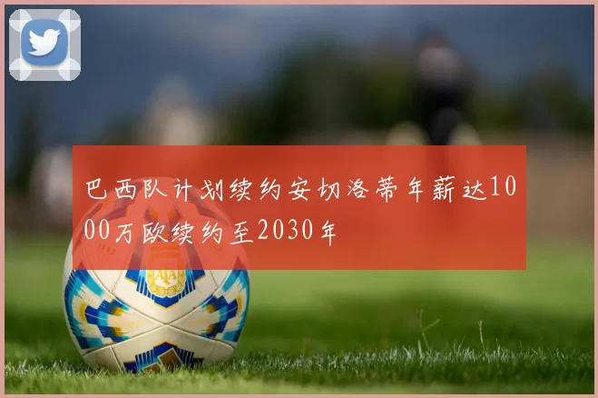 巴西队计划续约安切洛蒂年薪达1000万欧续约至2030年