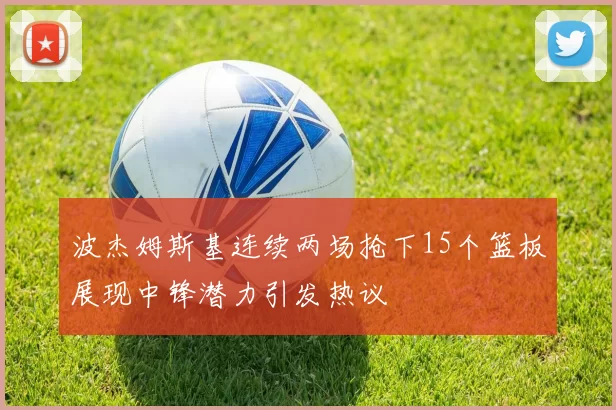 波杰姆斯基连续两场抢下15个篮板展现中锋潜力引发热议