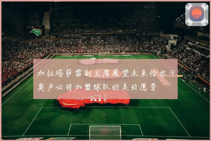 加拉塔萨雷副主席展望未来恰尔汗奥卢必将加盟球队的美好愿景