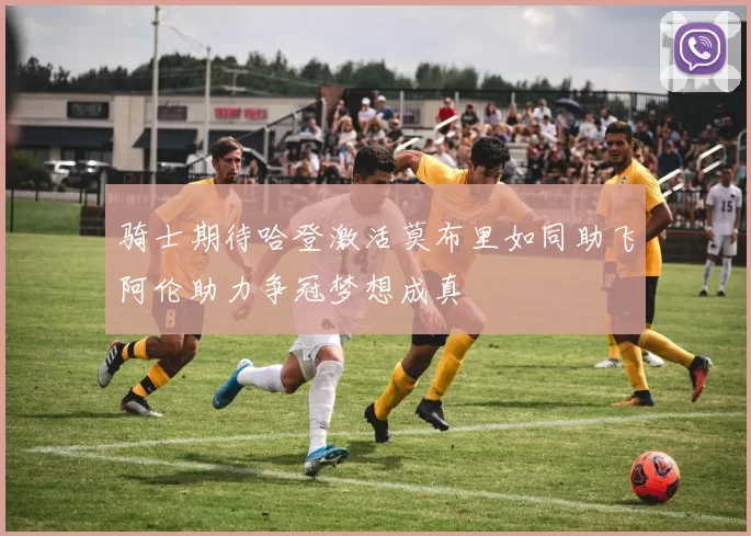骑士期待哈登激活莫布里如同助飞阿伦助力争冠梦想成真