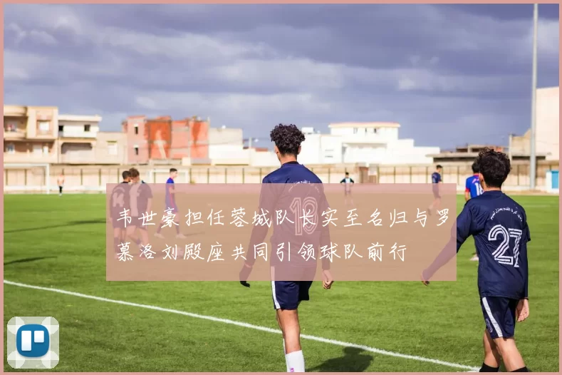 韦世豪担任蓉城队长实至名归与罗慕洛刘殿座共同引领球队前行
