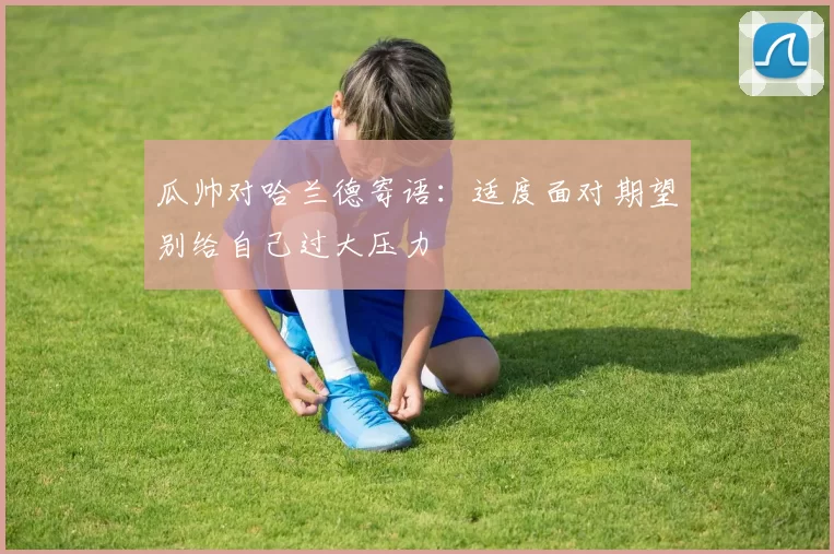 瓜帅对哈兰德寄语：适度面对期望别给自己过大压力