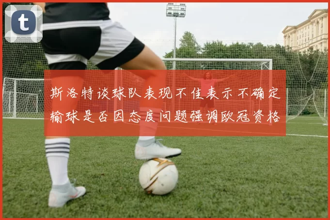 斯洛特谈球队表现不佳表示不确定输球是否因态度问题强调欧冠资格的重要性